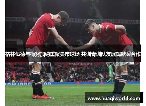 格林伍德与梅努加纳重聚曼市球场 共训青训队友展现默契合作 格林伍德与梅努加纳重聚曼市球场 共训青训队友展现默契合作