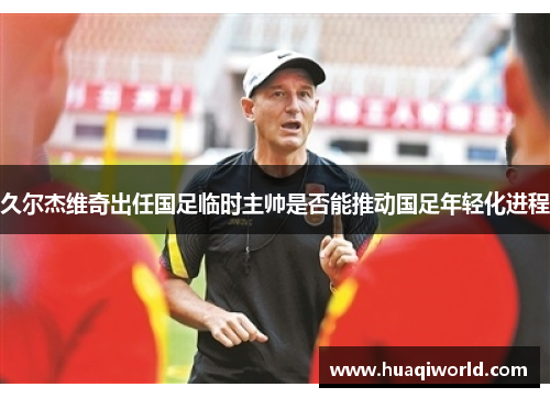 久尔杰维奇出任国足临时主帅是否能推动国足年轻化进程 久尔杰维奇出任国足临时主帅是否能推动国足年轻化进程